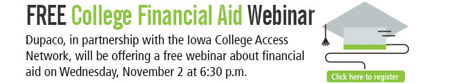 Free College Financial Aid Webinar: Dupaco, in partnership with the Iowa College Access Network, will be offering a free webinar about financial aid on Wednesday, November 2 at 6:30 p.m.